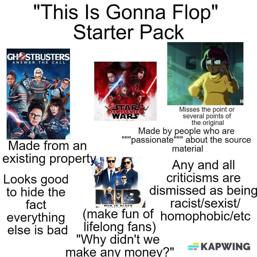 This Is Gonna Flop Starter Pack Misses the point or Several points of the original Made by people who are passionate about the source Made from an material existing propertw Any and all Looks good criticisms are to hide the dismissed as being fact 4 racistsexist everything make fun of homophobicetc elseis bad lifelong fans Why didnt we make anv monev KAPWING