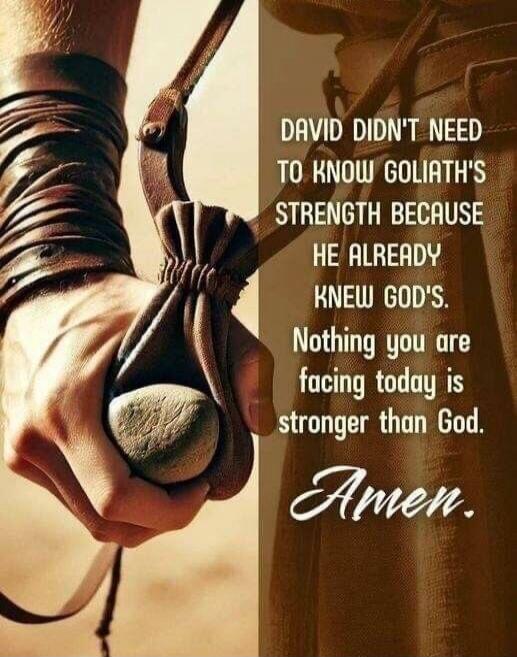 David didn't need to know Goliath's strength because he already knew God's. Nothing you are facing today is stronger than God. Amen.