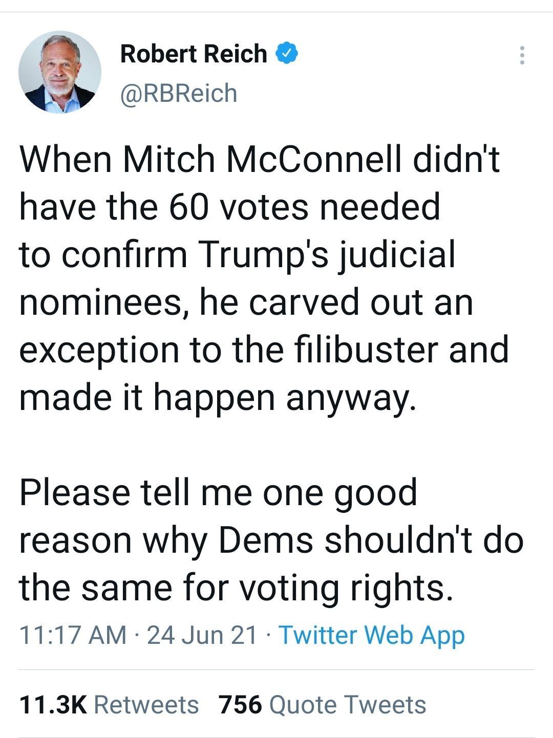 Robert Reich RBReich When Mitch McConnell didnt have the 60 votes needed to confirm Trumps judicial nominees he carved out an exception to the filibuster and made it happen anyway Please tell me one good reason why Dems shouldnt do the same for voting rights 1117 AM 24 Jun 21 Twitter Web App 113K Retweets 756 Quote Tweets