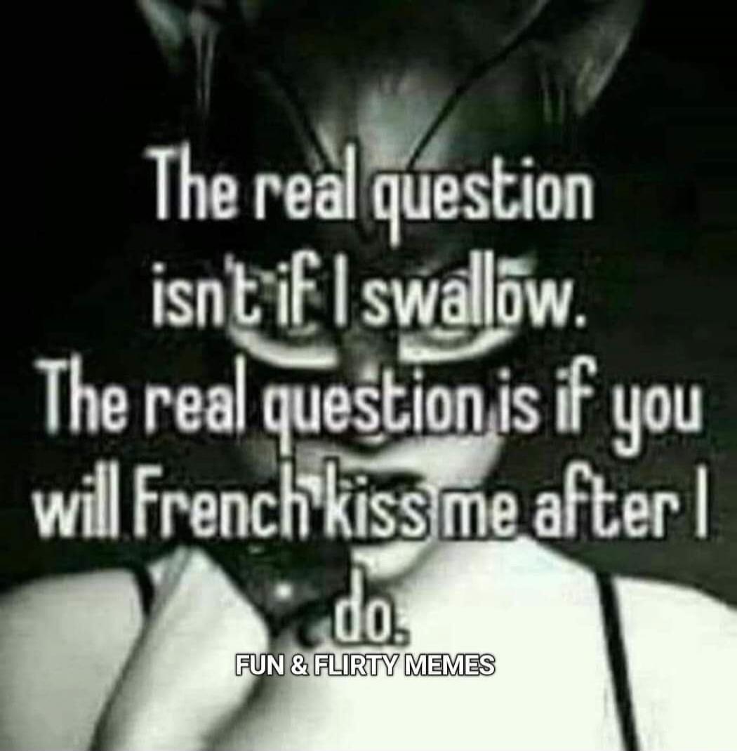 The real question isn't if I swallow. The real question is if you will French kiss me after I do. FUN & FLIRTY MEMES