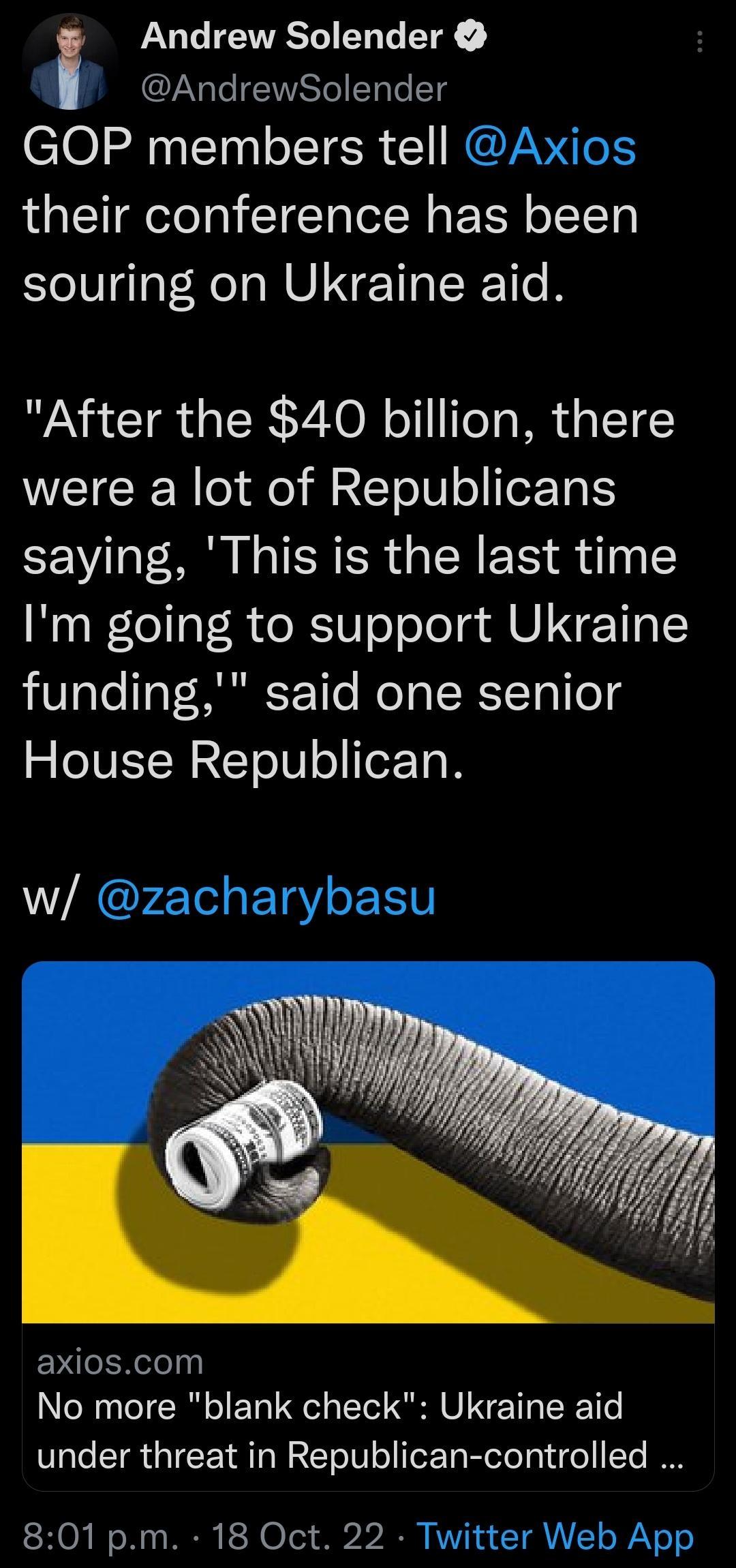 Andrew Solender AndrewSolender GOP members tell Axios their conference has been souring on Ukraine aid After the 40 billion there were a lot of Republicans saying This is the last time Im going to support Ukraine 0aTe Tat S r 1e Moo ISY To1le4 House Republican w zacharybasu EXeIRelely N TR L UG Il VI N T R Te under threat in Republican controlled 801 pm 18 Oct 22 Twitter Web App