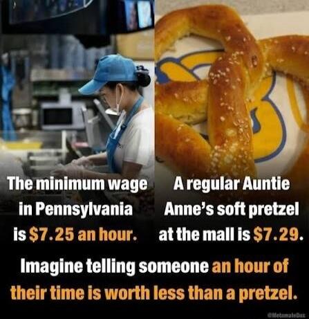 The minimum wage in Pennsylvania is $7.25 an hour. A regular Auntie Anne's soft pretzel at the mall is $7.29. Imagine telling someone an hour of their time is worth less than a pretzel.
