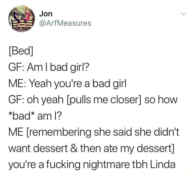 Jon ArfMeasures Bed GF Am bad girl ME Yeah youre a bad girl GF oh yeah pulls me closer so how pad amI ME remembering she said she didnt want dessert then ate my dessert youre a fucking nightmare tbh Linda