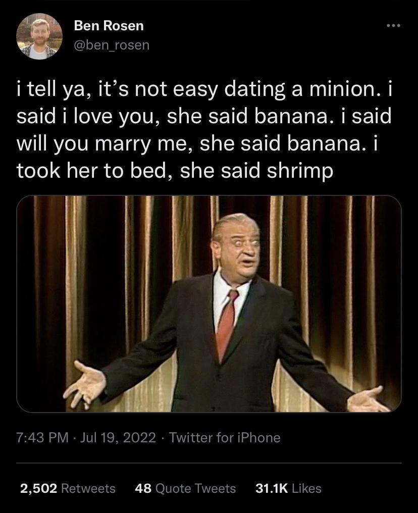 Ben Rosen ben_rosen i tell ya its not easy dating a minion i said i love you she said banana i said will you marry me she said banana i took her to bed she said shrimp It 743 PM Jul 19 2022 Twitter for iPhone 2502 Retweets 48 Quote Tweets 311K Likes