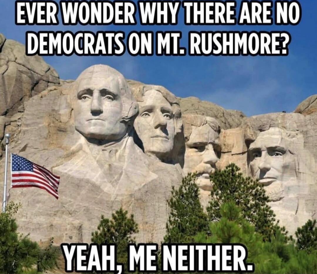 EVER WONDER WHY THERE ARE NO DEMOCRATS ON MT. RUSHMORE?
YEAH, ME NEITHER.