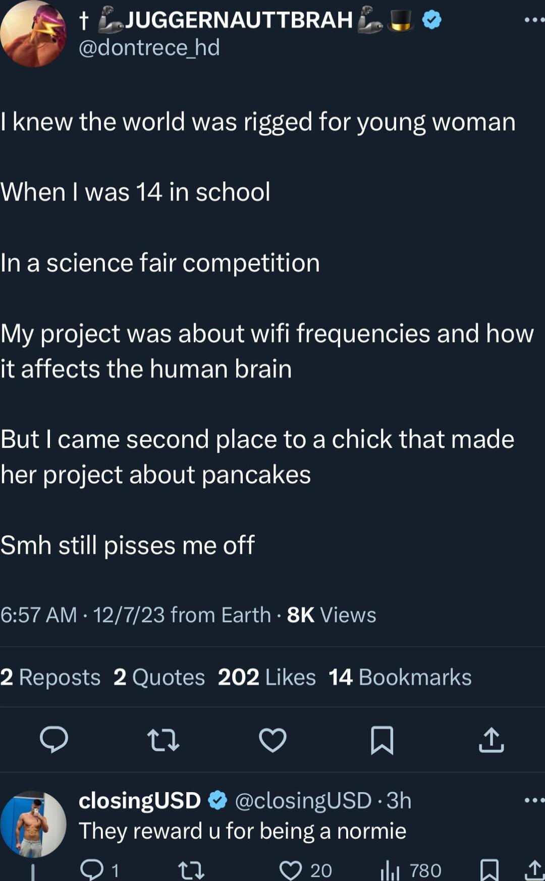 t JUGGERNAUTTBRAH L dontrece hd knew the world was rigged for young woman WLELRRVERR EATEE ToTol In a science fair competition My project was about wifi frequencies and how RGN ERTTET But came second place to a chick that made her project about pancakes Smh still pisses me off 657 AM 12723 from Earth 8K Views 2 Reposts 2 Quotes 202 Likes 14 Bookmarks o v A closingUSD closingUSD 3h They reward u fo
