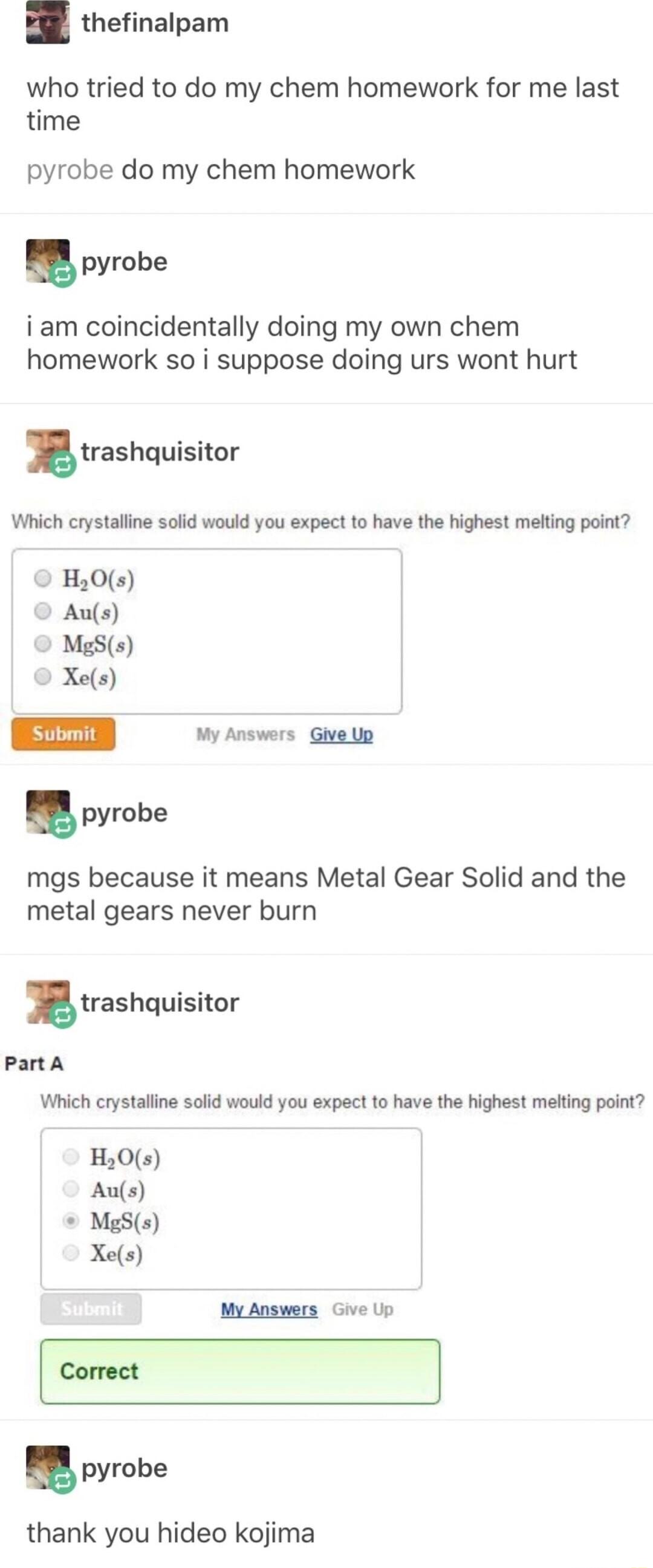 thefinalpam who tried to do my chem homework for me last time pyrobe do my chem homework pyrobe i am coincidentally doing my own chem homework so i suppose doing urs wont hurt trashquisitor Which crystalline solid would you expect to have the highest melting point o Hy0s Aus MgSs Xes submin My Answers Give Up pyrobe mgs because it means Metal Gear Solid and the metal gears never burn trashquisitor