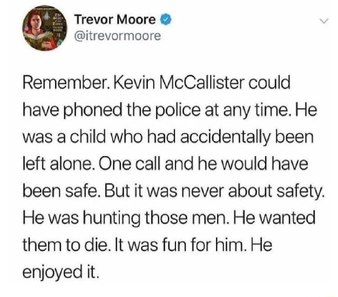 Trevor Moore itrevormoore Remember Kevin McCallister could have phoned the police at any time He was a child who had accidentally been left alone One call and he would have been safe But it was never about safety He was hunting those men He wanted them to die It was fun for him He enjoyed it