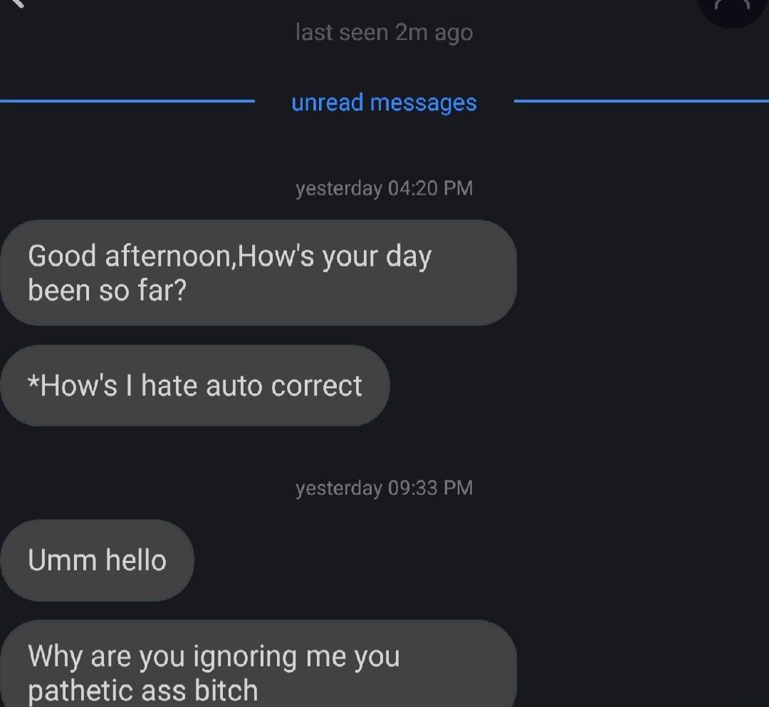 unread messages Good afternoonHows your day been so far Hows hate auto correct yesterday 0933 PM Umm hello Why are you ignoring me you pathetic ass bitch