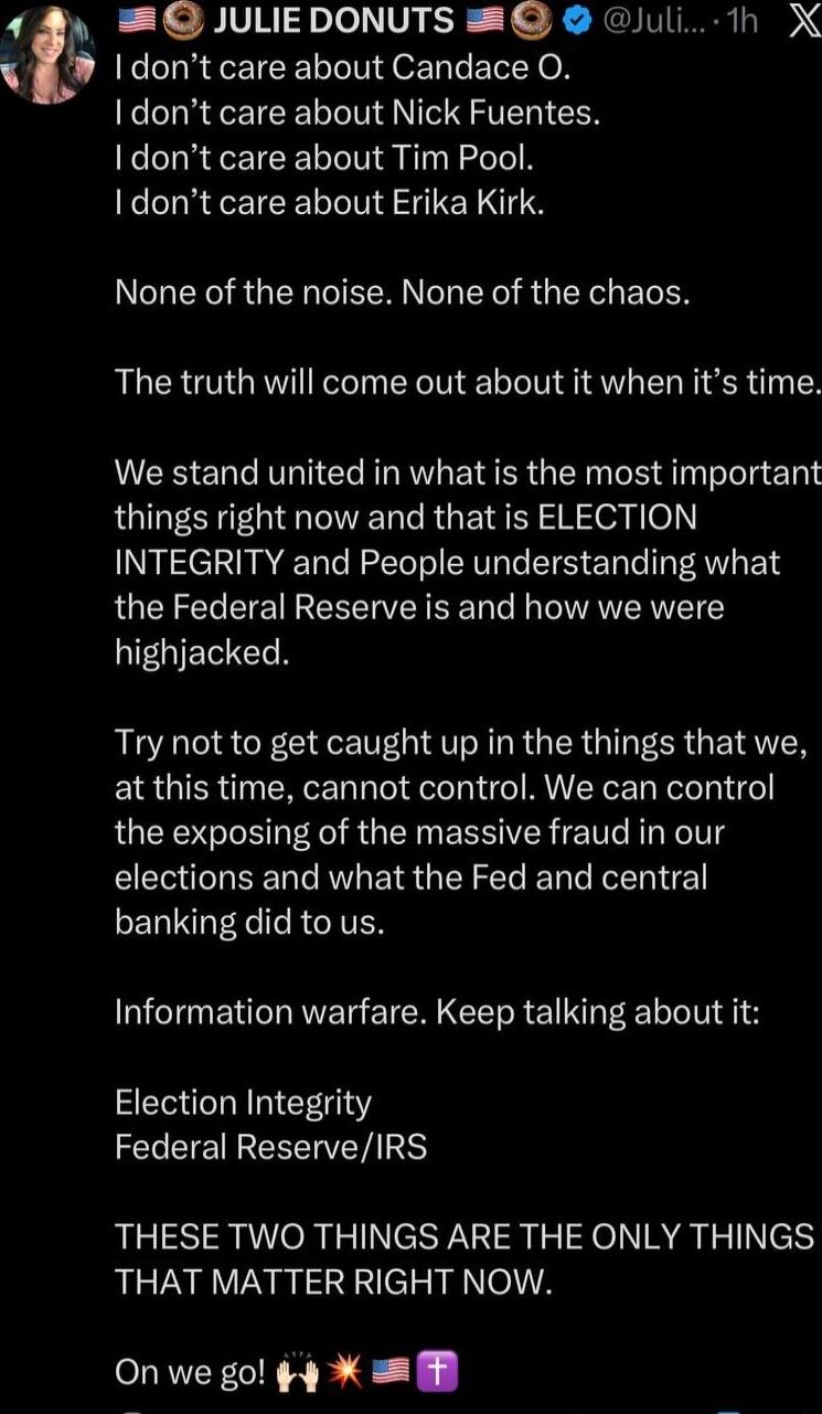 I don’t care about Candace O. I don’t care about Nick Fuentes. I don’t care about Tim Pool. I don’t care about Erika Kirk.\n\nNone of the noise. None of the chaos.\n\nThe truth will come out about it when it’s time.\n\nWe stand united in what is the most important things right now and that is ELECTION INTEGRITY and People understanding what the Fed