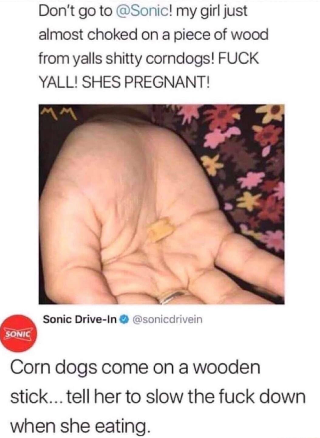 Dont go to Sonic my girl just almost choked on a piece of wood from yalls shitty corndogs FUCK YALL SHES PREGNANT SRV Sonic Drive In sonicdrivein Corn dogs come on a wooden stick tell her to slow the fuck down when she eating
