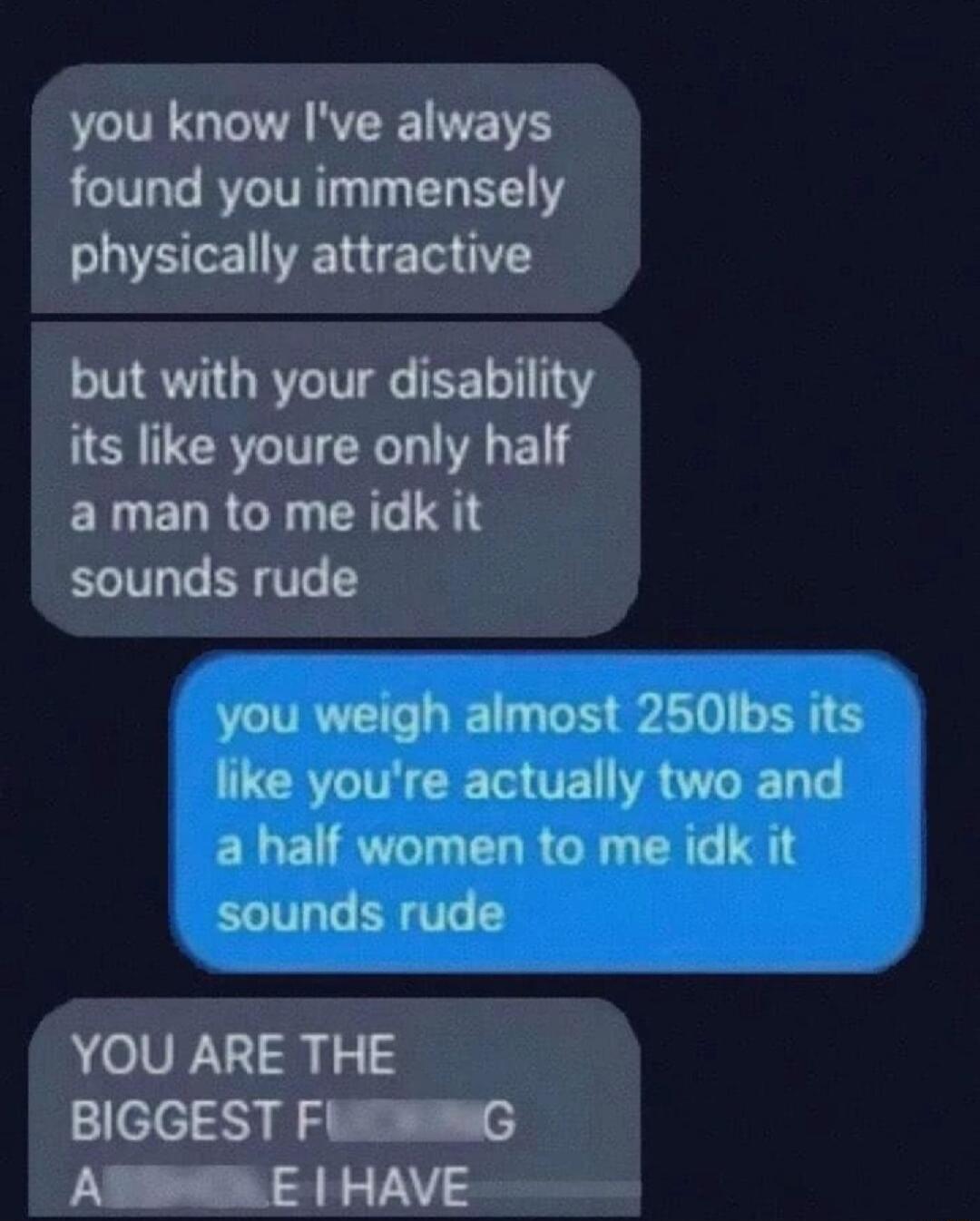you know Ive always found you immensely physically attractive but with your disability its like youre only half ERLELRGE TR IS sounds rude YOU ARE THE BIGGEST FlwmG N T S