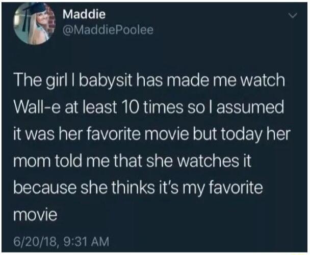 Maddie MaddiePoolee The girl babysit has made me watch Wall e at least 10 times so assumed it was her favorite movie but today her mom told me that she watches it because she thinks its my favorite movie