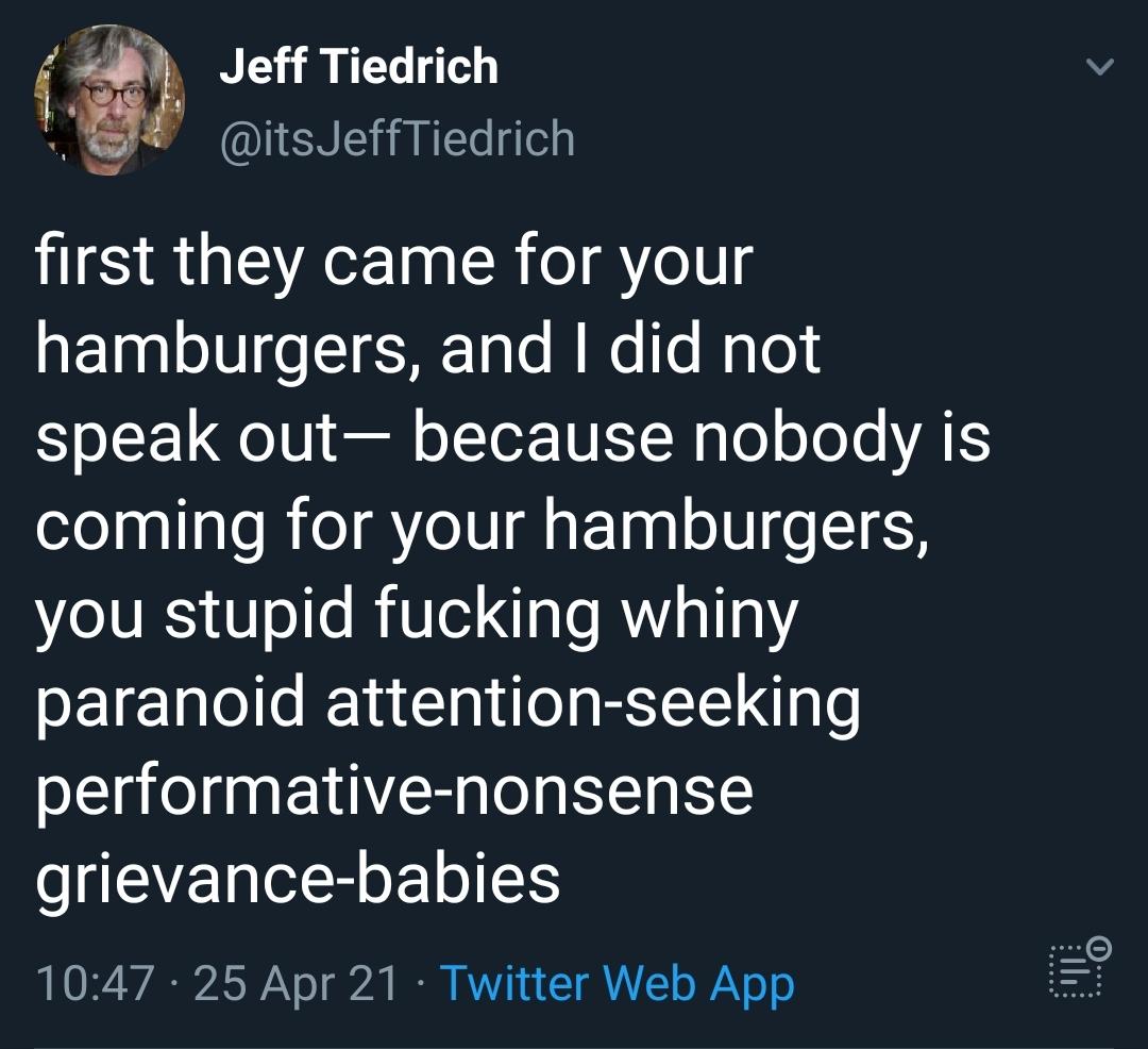 Jeff Tiedrich g UENE AN dlely first they came for your aFaalolUI o T HrTale M Mo Te Mqloi Yo LF Qo V el oIToR TNET N glo o JoJe ATS coming for your hamburgers you stupid fucking whiny paranoid attention seeking performative nonsense SEVELR o 1047 25 Apr 21 Twitter Web App