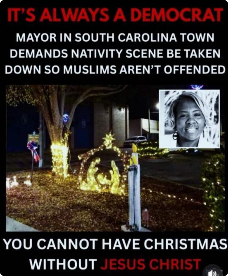 IT'S ALWAYS A DEMOCRAT
MAYOR IN SOUTH CAROLINA TOWN DEMANDS NATIVITY SCENE BE TAKEN DOWN SO MUSLIMS AREN'T OFFENDED
YOU CANNOT HAVE CHRISTMAS WITHOUT JESUS CHRIST