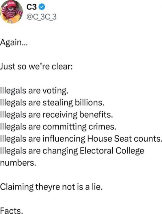 Again...

Just so we’re clear:

Illegals are voting.
Illegals are stealing billions.
Illegals are receiving benefits.
Illegals are committing crimes.
Illegals are influencing House Seat counts.
Illegals are changing Electoral College numbers.

Claiming they’re not is a lie.
Facts.