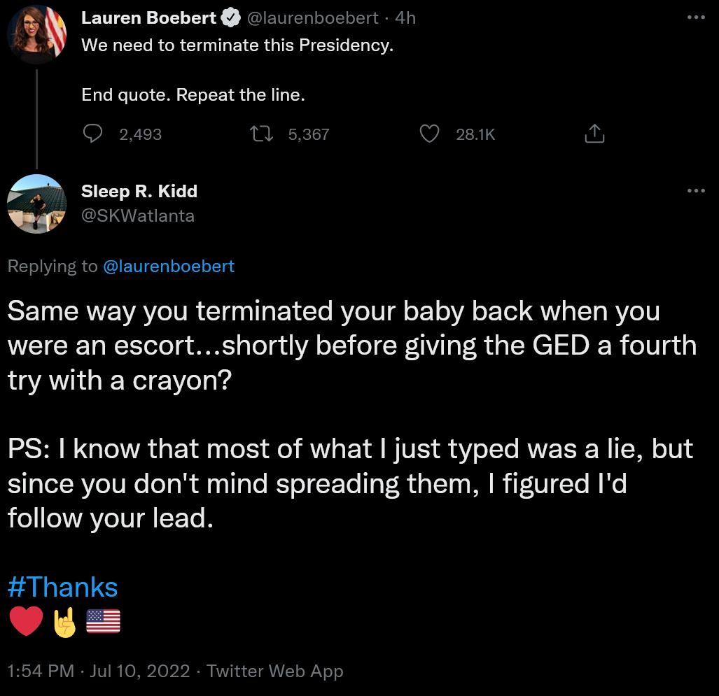 Lauren Boebert aurerbosbert 4f We need to terminate this Presidency End quote Repeat the line Ry Same way you terminated your baby back when you were an escortshortly before giving the GED a fourth try with a crayon PS know that most of what just typed was a lie but since you dont mind spreading them figured Id follow your lead Thanks Yy 1654 PM 1ul 10 2022 tier Web App