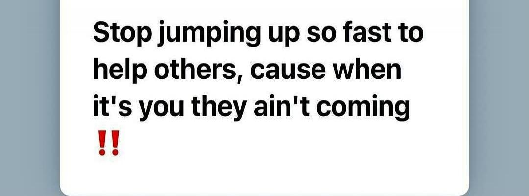 Stop jumping up so fast to help others, cause when it's you they ain't coming !!