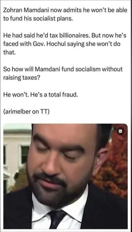 Zohren Mamdani now admits he won’t be able to fund his socialist plans.

He had said he’d tax billionaires. But now he’s faced with Gov. Hochul saying she won’t do that.

So how will Mamdani fund socialism without raising taxes?

He won’t. He’s a total fraud.

(arimelber on TT)