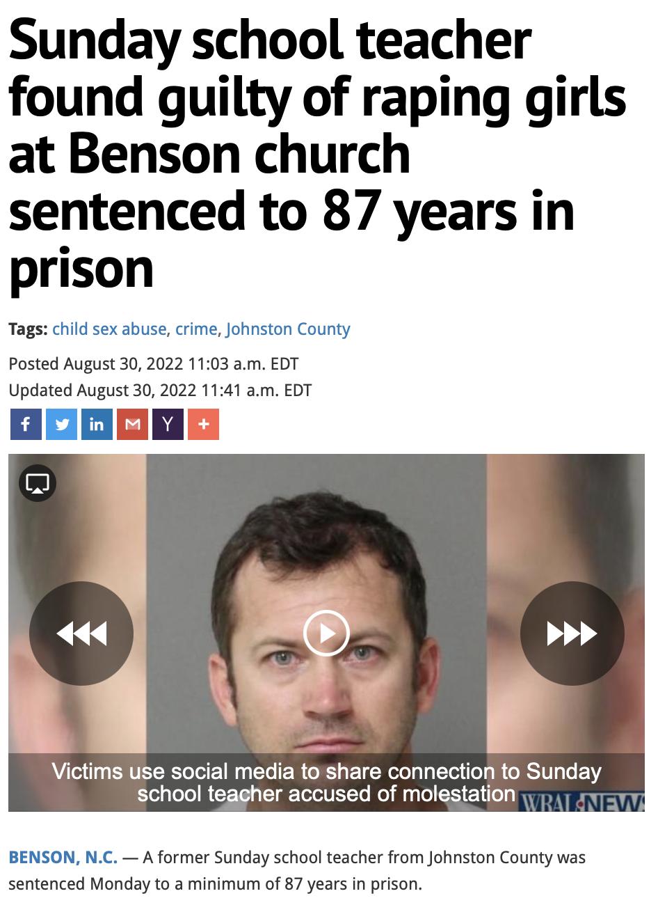 Sunday school teacher found guilty of raping girls at Benson church sentenced to 87 years in prison Tags child sex abuse crime Johnston County Posted August 30 2022 1103 am EDT Updated August 30 2022 1141 am EDT o oom Victims use social media to share connection to Sunday school teagher accused of molestation BENSON NC A former Sunday school teacher from Johnston County was sentenced Monday to a m