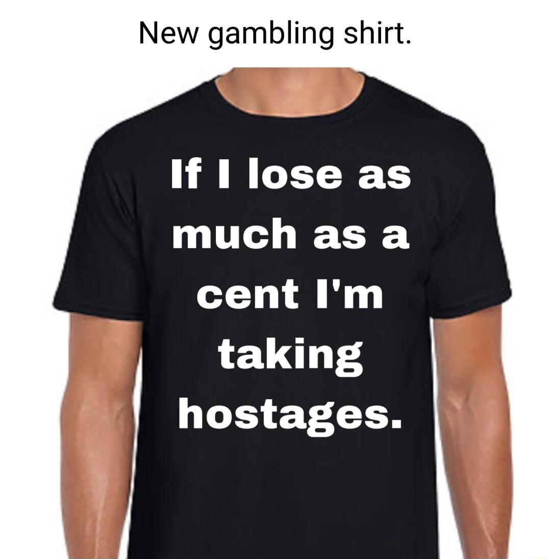 New gambling shirt If 1 lose as much as a cent Im taking hostages