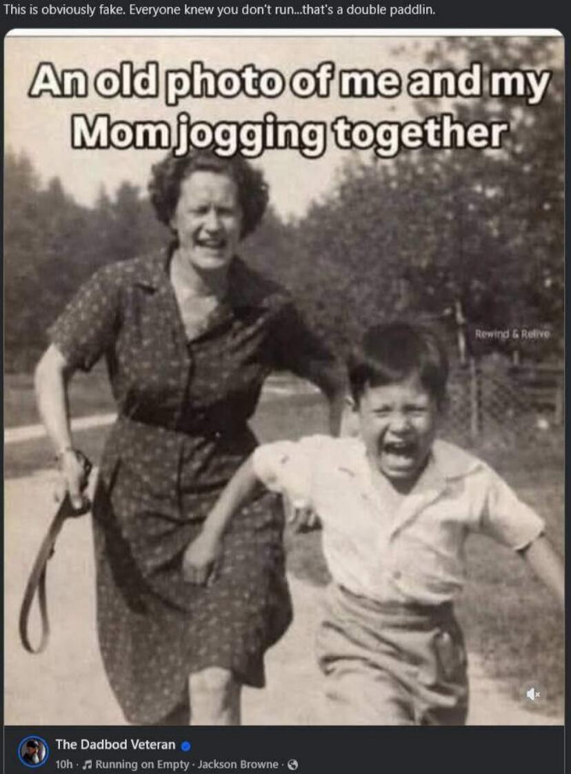This is obviously fake. Everyone knew you don't run...that's a double paddlin. An old photo of me and my Mom jogging together. Rewind & Relive. The Dadbod Veteran. 10h Running on Empty Jackson Browne.