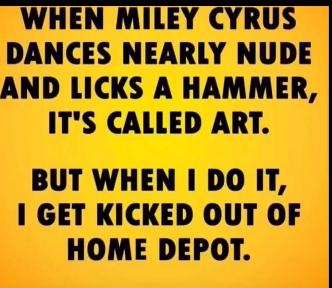 WHEN MILEY CYRUS DANCES NEARLY NUDE AND LICKS A HAMMER, IT'S CALLED ART. BUT WHEN I DO IT, I GET KICKED OUT OF HOME DEPOT.