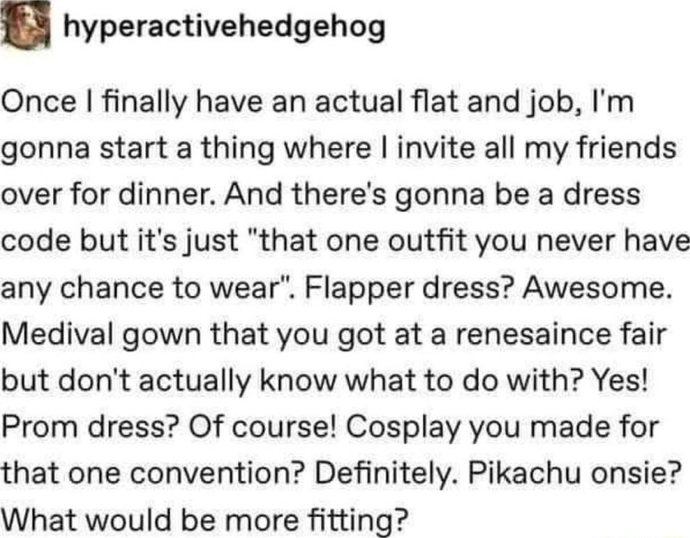 hyperactivehedgehog Once finally have an actual flat and job Im gonna start a thing where invite all my friends over for dinner And theres gonna be a dress code but its just that one outfit you never have any chance to wear Flapper dress Awesome Medival gown that you got at a renesaince fair but dont actually know what to do with Yes Prom dress Of course Cosplay you made for that one convention De