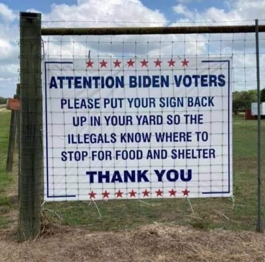 ATTENTION BIDEN VOTERS PLEASE PUT YOUR SIGN BACK UPINYOUR YARD SO THE ILLEGALS KNOW WHERE TO