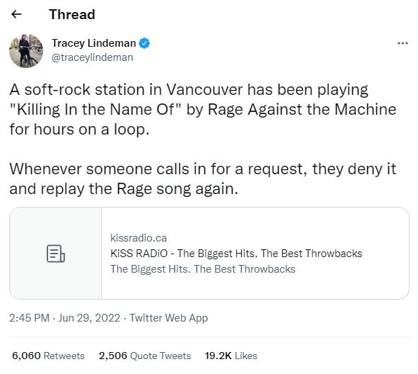Thread Tracey Lindeman uraceylindeman A soft rock station in Vancouver has been playing Killing In the Name Of by Rage Against the Machine for hours on a loop Whenever someone calls in for a request they deny it and replay the Rage song again Kssiadoca b KISSRADIO The Bigest it The Best Tvowbacis The Biggst His The Best Throwbacis 245PM Jun 29 2022 Twitter Web App 6060 fetwests 2508 Quote Twests 1