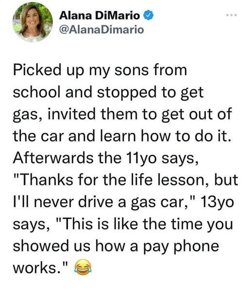 Alana DiMario 3 AlanaDimario Picked up my sons from school and stopped to get gas invited them to get out of the car and learn how to do it Afterwards the 11yo says Thanks for the life lesson but Ill never drive a gas car 13yo says This is like the time you showed us how a pay phone works