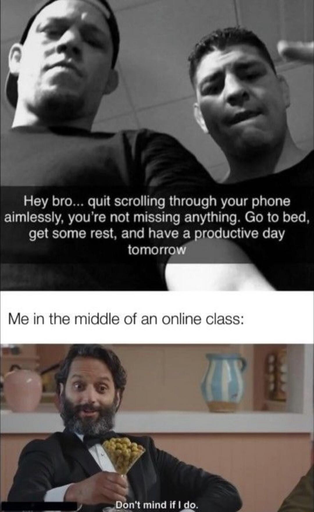 Hey bro quit scrolling through your phone aimlessly youre not missing anything Go to bed get some rest and have a productive day Ll lelgel s Me in the middle of an online class _Dont mind if do