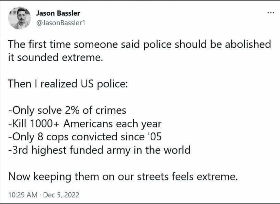 BN sason Bassler lasonBassler The first time someone said police should be abolished it sounded extreme Then realized US police Only solve 2 of crimes Kill 1000 Americans each year Only 8 cops convicted since 05 3rd highest funded army in the world Now keeping them on our streets feels extreme 1023 AM Dec 5 2022