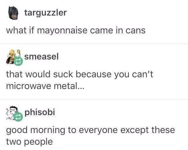 targuzzler what if mayonnaise came in cans smeasel that would suck because you cant microwave metal i phisobi good morning to everyone except these two people