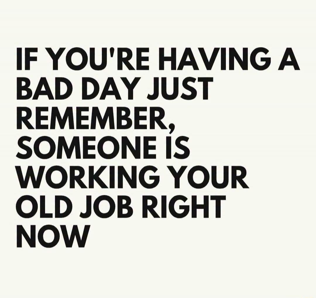 IF YOU'RE HAVING A BAD DAY JUST REMEMBER, SOMEONE IS WORKING YOUR OLD JOB RIGHT NOW
