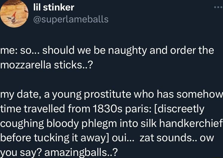 lil stinker S EHET ELE me so should we be naughty and order the mozzarella sticks R EYCRE RV o To S T R oM E el T ol time travelled from 1830s paris discreetly coughing bloody phlegm into silk handkerchief before tucking it away oui zatsounds ow you say amazingballs