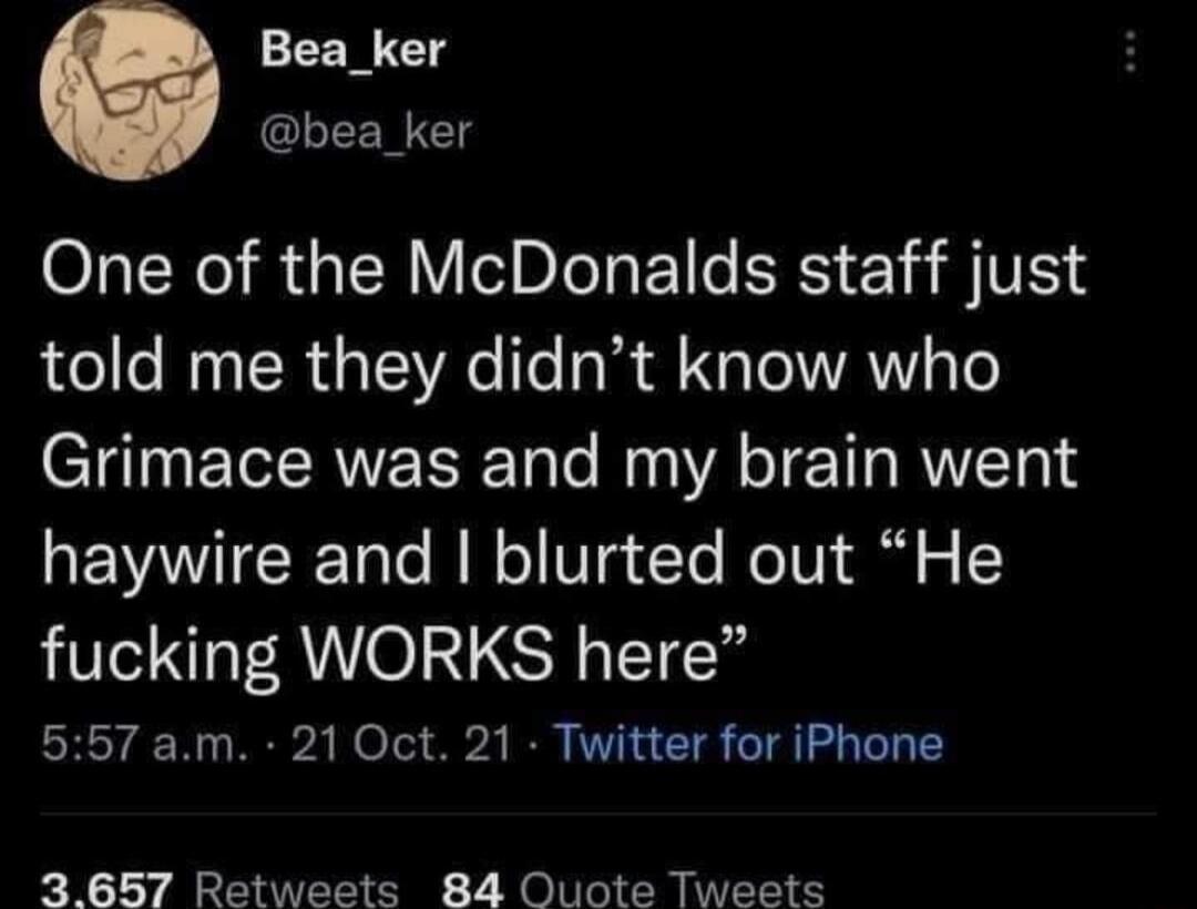 One of the McDonalds staff just told me they didn’t know who Grimace was and my brain went haywire and I blurred out “He fucking WORKS here”