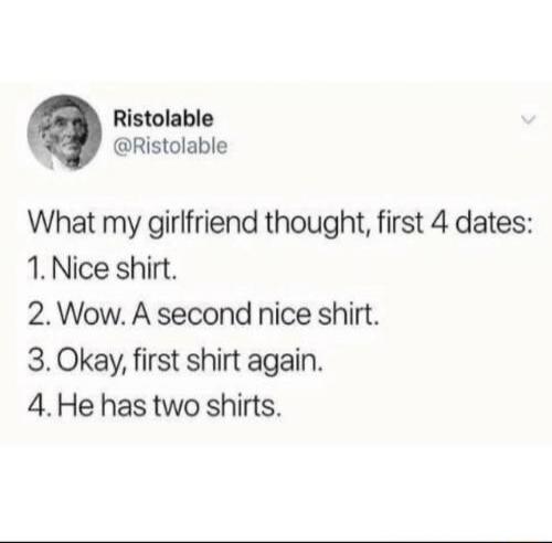 Ristolable @Ristolable What my girlfriend thought, first 4 dates: 1. Nice shirt. 2. Wow. A second nice shirt. 3. Okay, first shirt again. 4. He has two shirts.