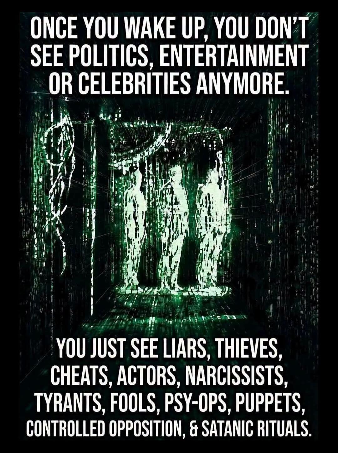 ONCE YOU WAKE UP, YOU DON'T SEE POLITICS, ENTERTAINMENT OR CELEBRITIES ANYMORE. YOU JUST SEE LIARS, THIEVES, CHEATS, ACTORS, NARCISSISTS, TYRANTS, FOOLS, PSY-OPS, PUPPETS, CONTROLLED OPPOSITION, & SATANIC RITUALS.