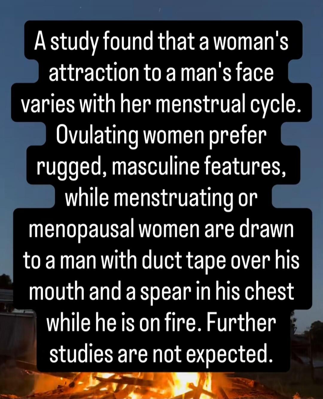 A study found that a woman's attraction to a man's face varies with her menstrual cycle. Ovulating women prefer rugged, masculine features, while menstruating or menopausal women are drawn to a man with duct tape over his mouth and a spear in his chest while he is on fire. Further studies are not expected.