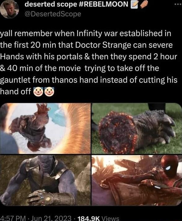 deserted scope REBELMOON Dese Scope yall remember when Infinity war established in the first 20 min that Doctor Strange can severe Hands with his portals then they spend 2 hour 40 min of the movie trying to take off the gauntlet from thanos hand instead of cutting his hand off
