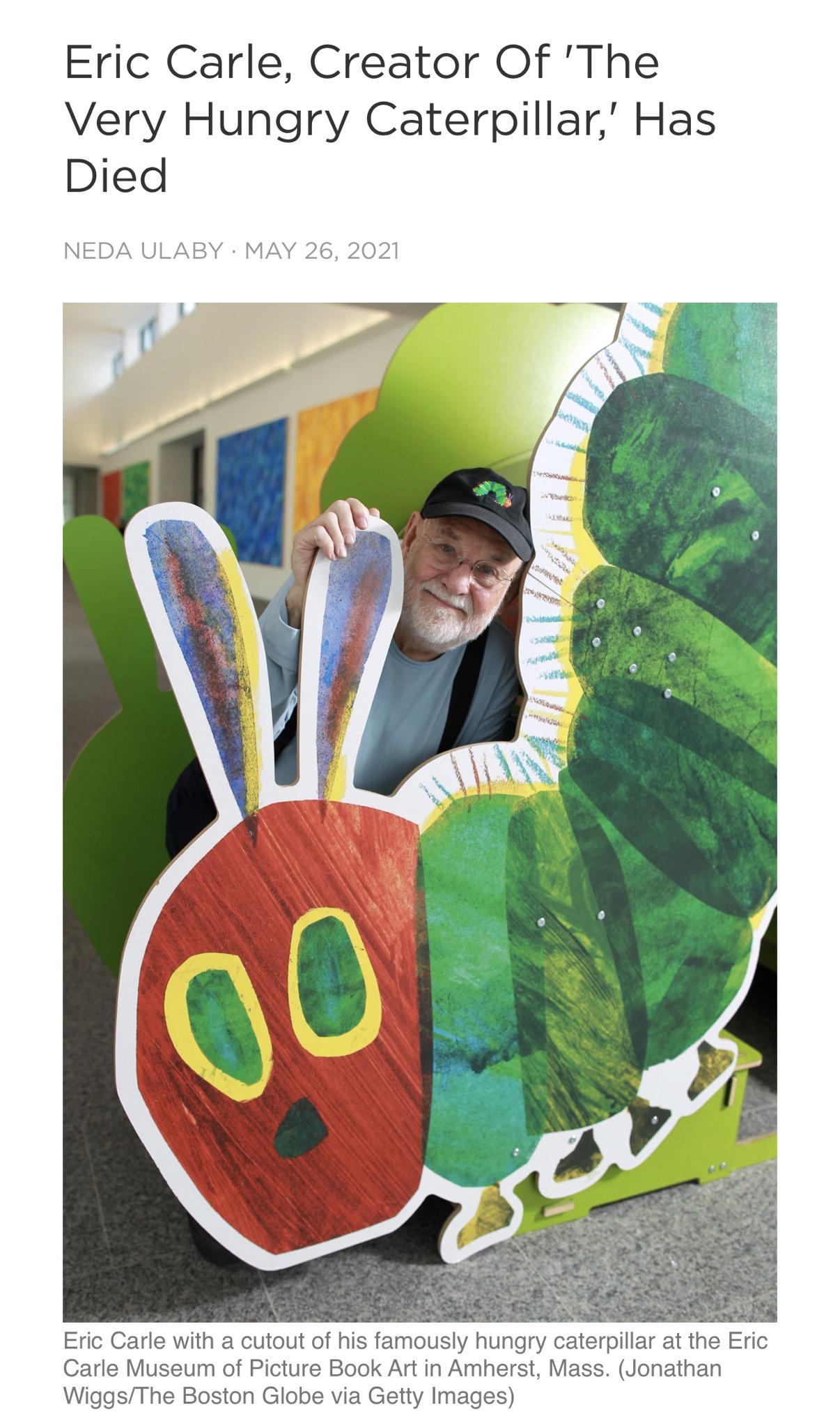Eric Carle Creator Of The Very Hungry Caterpillar Has Died NEDA ULABY MAY 26 2021 Eric Carle with a cutout of his famously hungry caterpillr at the Eric Carle Museum of Picture Book Art in Amherst Mass Jonathan WiggsThe Boston Globe via Getty Images