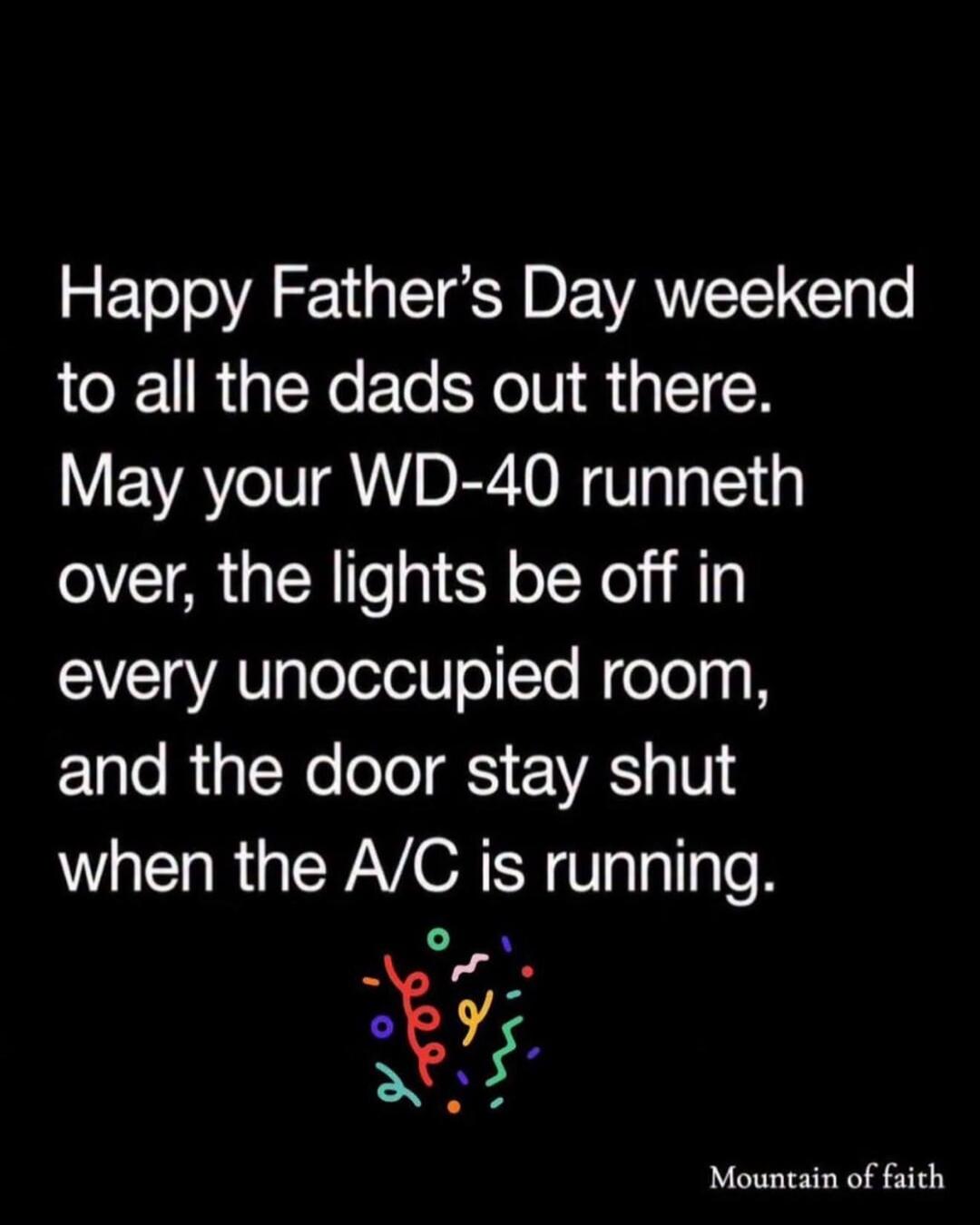 Happy Father's Day weekend to all the dads out there. May your WD-40 runneth over, the lights be off in every unoccupied room, and the door stay shut when the A/C is running. Mountain of faith