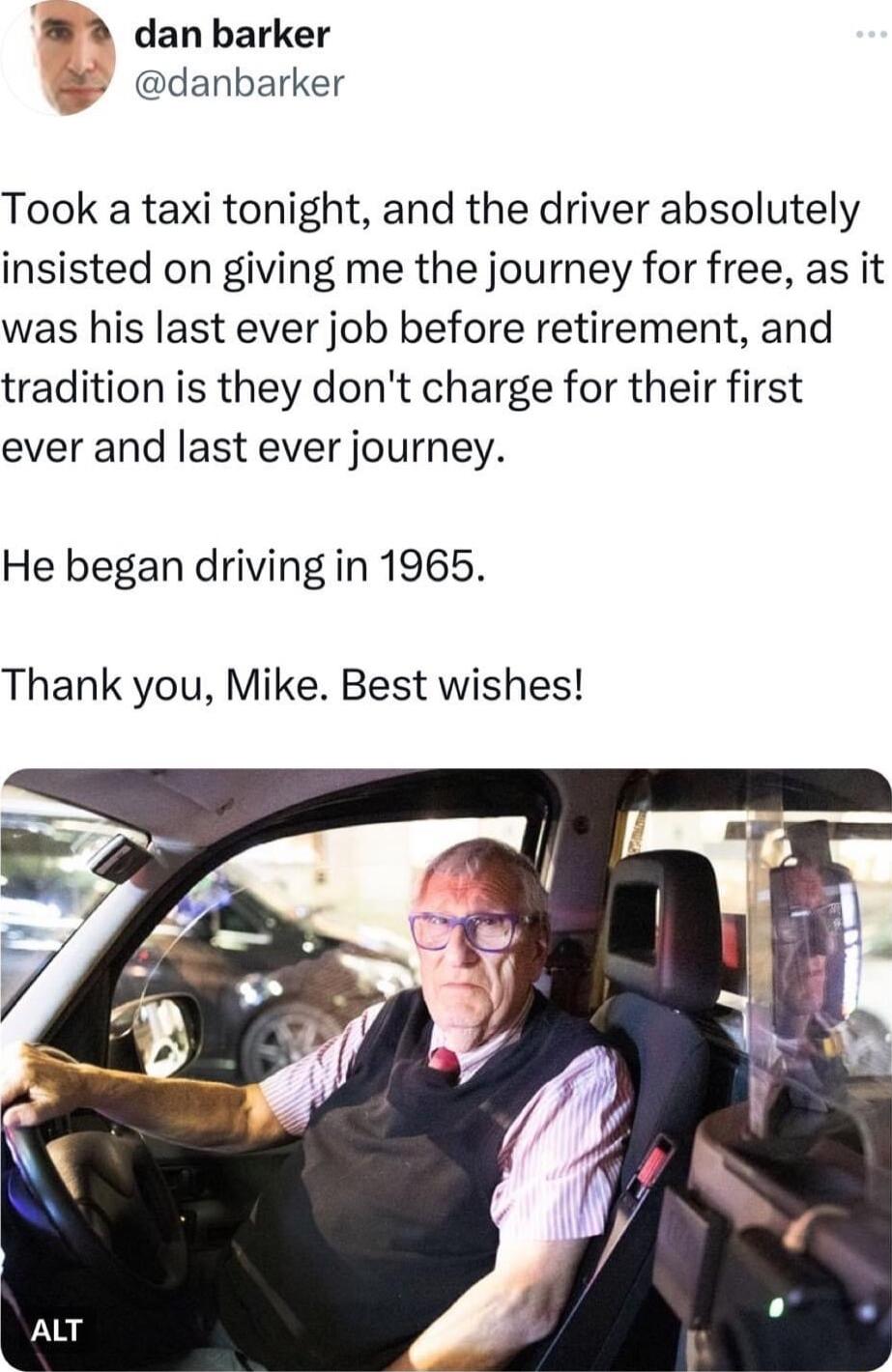 W2 danbarker danbarker Took a taxi tonight and the driver absolutely insisted on giving me the journey for free as it was his last ever job before retirement and tradition is they dont charge for their first ever and last ever journey He began driving in 1965 Thank you Mike Best wishes