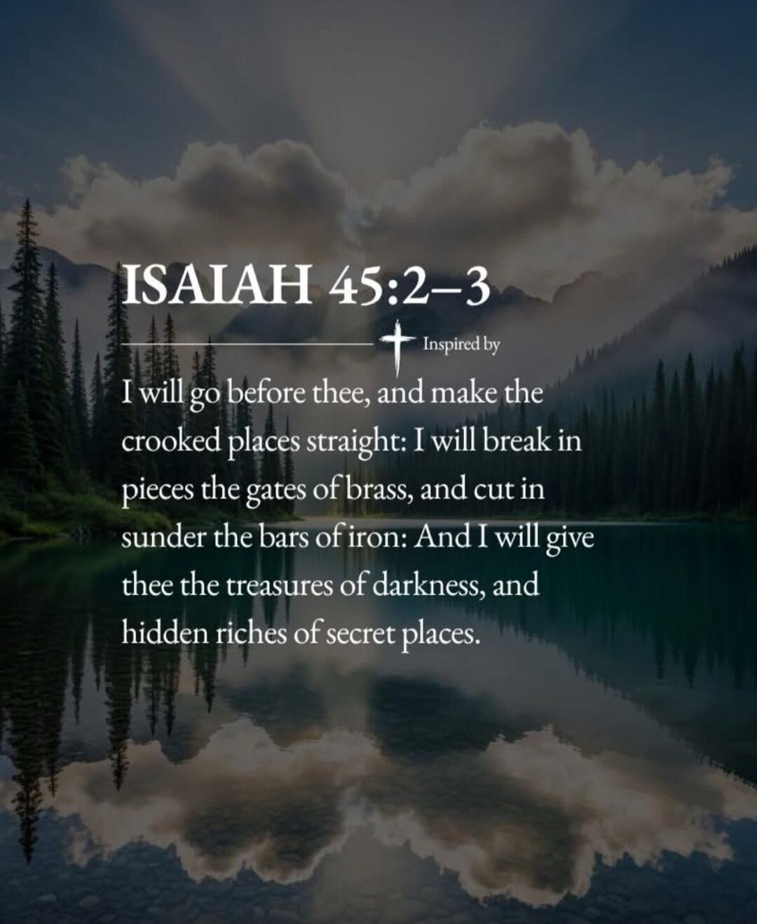 ISAIAH 45:2-3 Inspired by I will go before thee, and make the crooked places straight: I will break in pieces the gates of brass, and cut in sunder the bars of iron: And I will give thee the treasures of darkness, and hidden riches of secret places.