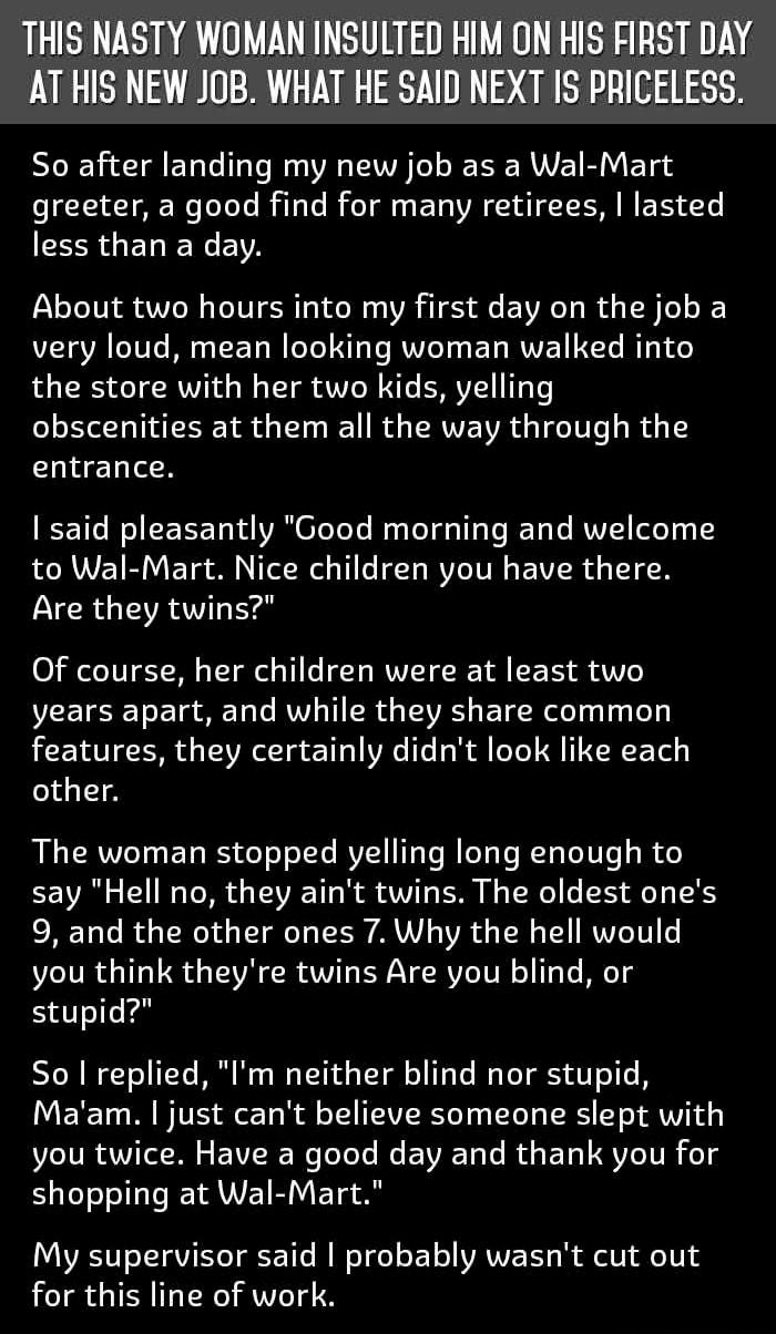 THIS NASTY WOMAN INSULTED HIM ON HIS FIRST DAY AT HIS NEW JOB WHAT HE SAID NEXT IS PRICELESS So after landing my new job as a Wal Mart greeter a good find for many retirees lasted less than a day About two hours into my first day on the job a very loud mean looking woman walked into the store with her two kids yelling obscenities at them all the way through the hldTo R 1 Wo CEEETd A OTeTeTe Ny ToT