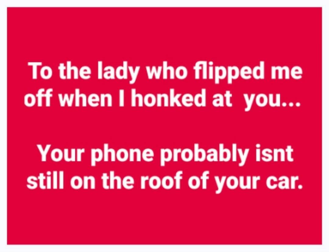 To the lady who flipped me off when I honked at you... Your phone probably isn't still on the roof of your car.