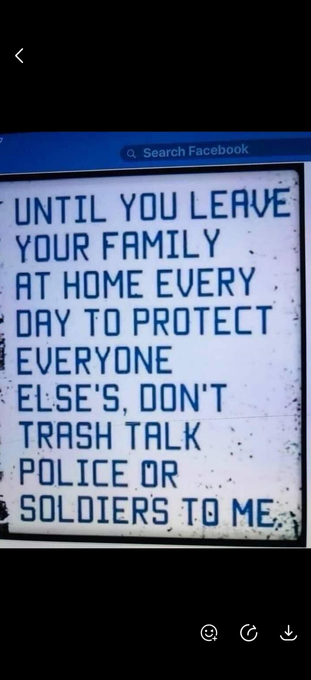 UNTIL YOU LEAVE YOUR FAMILY AT HOME EVERY DAY TO PROTECT EVERYONE ELSE'S, DON'T TRASH TALK POLICE OR SOLDIERS TO ME. Search Facebook