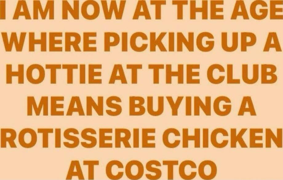 I AM NOW AT THE AGE WHERE PICKING UP A HOTTIE AT THE CLUB MEANS BUYING A ROTISSERIE CHICKEN AT COSTCO\nSession ID: 995021.