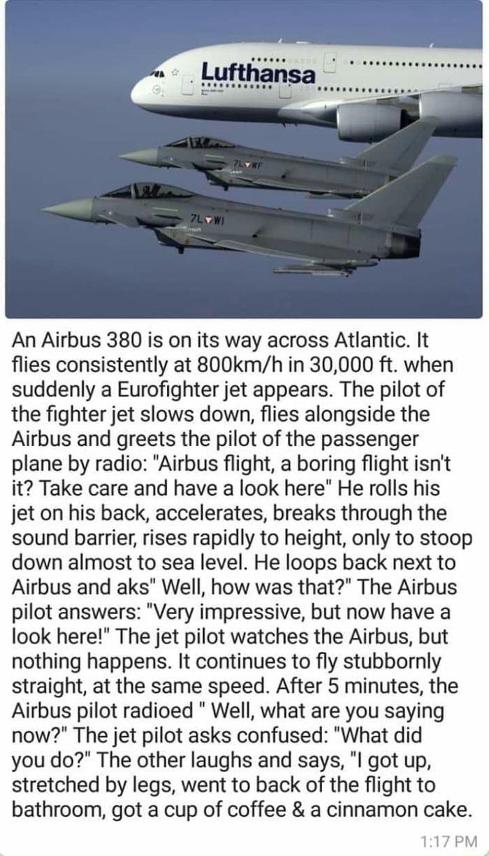 An Airbus 380 is on its way across Atlantic It flies consistently at 800kmh in 30000 ft when suddenly a Eurofighter jet appears The pilot of the fighter jet slows down flies alongside the Airbus and greets the pilot of the passenger plane by radio Airbus flight a boring flight isnt it Take care and have a look here He rolls his jet on his back accelerates breaks through the sound barrier rises rap